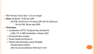  T.V.: Primary Tumor site + 2-3 cm margin
 Dose: As Boost: 10-20 Gy LDR
 AS PBI: 45-50 Gy in 4-5 days LDR (30-70 cGy/hour)
⚫ 34 Gy/10#, 2# per day HDR
 Technique:
⚫ Localization of PTV: Surgical clips (at least 6)
 USG, CT or MRI localization, Intraop USG
⚫ During primary surgery
⚫ Guide needle technique or
⚫ Plastic tube technique using Template
 Double plane implant
 Skin to source distance: Minimum 5 mm
 