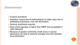 DISADVANTAGES
 Invasive procedure
 Radiation hazard due to radioisotopes (in olden days due to
preloading techniques, now risk decreased )
 General anesthesia required
 Dose inhomogeneity is higher than EBRT (but acceptable if
rules followed)
 Because of greater conformity, small errors in source
placement can lead to extreme changes from the intended
dose distribution
 