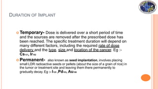 DURATION OF IMPLANT
 Temporary- Dose is delivered over a short period of time
and the sources are removed after the prescribed dose has
been reached. The specific treatment duration will depend on
many different factors, including the required rate of dose
delivery and the type, size and location of the cancer. Eg :-
Cs137, Ir192
 Permanent- also known as seed implantation, involves placing
small LDR radioactive seeds or pellets (about the size of a grain of rice) in
the tumor or treatment site and leaving them there permanently to
gradually decay. Eg :- I125 ,Pd103, Au198
 