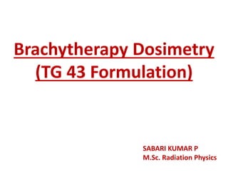 Brachytherapy Dosimetry
(TG 43 Formulation)
SABARI KUMAR P
M.Sc. Radiation Physics
 