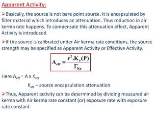 Apparent Activity:
Basically, the source is not bare point source. It is encapsulated by
filter material which introduces an attenuation. Thus reduction in air
kerma rate happens. To compensate this attenuation effect, Apparent
Activity is introduced.
If the source is calibrated under Air kerma rate conditions, the source
strength may be specified as Apparent Activity or Effective Activity.
Here Aeff = A x Katt
Katt – source encapsulation attenuation
Thus, Apparent activity can be determined by dividing measured air
kerma with Air kerma rate constant (or) exposure rate with exposure
rate constant.
Ka
a
2
eff
)P(K.r
A


 