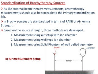 Standardization of Brachytherapy Sources
As like external beam therapy measurements, Brachytherapy
measurements should also be traceable to the Primary standardization
lab.
In Brachy, sources are standardized in terms of RAKR or Air kerma
Strength.
Based on the source strength, three methods are developed.
1. Measurement using air setup with ion chamber
2. Measurement using well type ion chamber
3. Measurement using Solid Phantom of well defied geometry
In Air measurement setup
 