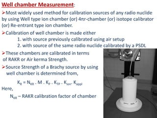Well chamber Measurement:
Most widely used method for calibration sources of any radio nuclide
by using Well type ion chamber (or) 4πr-chamber (or) isotope calibrator
(or) Re-entrant type ion chamber.
Calibration of well chamber is made either
1. with source previously calibrated using air setup
2. with source of the same radio nuclide calibrated by a PSDL
These chambers are calibrated in terms
of RAKR or Air kerma Strength.
Source Strength of a Brachy source by using
well chamber is determined from,
KR = NKR . M . KP . KTP . Kion. Kappl
Here,
NKR – RAKR calibration factor of chamber
 
