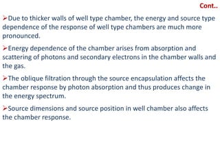 Cont..
Due to thicker walls of well type chamber, the energy and source type
dependence of the response of well type chambers are much more
pronounced.
Energy dependence of the chamber arises from absorption and
scattering of photons and secondary electrons in the chamber walls and
the gas.
The oblique filtration through the source encapsulation affects the
chamber response by photon absorption and thus produces change in
the energy spectrum.
Source dimensions and source position in well chamber also affects
the chamber response.
 