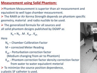 Measurement using Solid Phantom:
Phantom Measurement is superior than air measurement and
equivalent to well type chamber measurement.
 The RAKR or Air Kerma Strength depends on phantom specific
geometry, material and radio nuclide to be used.
 The generalized formula for all sources and
all solid phantom designs published by DGMP as
KR = NK . M . KαP . Kph
Here
NK – Chamber Calibration Factor
M – corrected Meter Reading
KαP - Perturbation correction factor
(Medium changing from air to Phantom)
Kph - Phantom correction factor density correction factor
from water to water equivalent meterial
 To minimize the source position dependence,
a plastic SF catheter is used.
 
