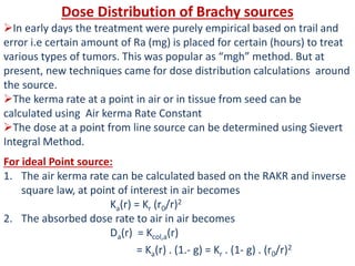 Dose Distribution of Brachy sources
In early days the treatment were purely empirical based on trail and
error i.e certain amount of Ra (mg) is placed for certain (hours) to treat
various types of tumors. This was popular as “mgh” method. But at
present, new techniques came for dose distribution calculations around
the source.
The kerma rate at a point in air or in tissue from seed can be
calculated using Air kerma Rate Constant
The dose at a point from line source can be determined using Sievert
Integral Method.
For ideal Point source:
1. The air kerma rate can be calculated based on the RAKR and inverse
square law, at point of interest in air becomes
Ka(r) = Kr (r0/r)2
2. The absorbed dose rate to air in air becomes
Da(r) = Kcol,a(r)
= Ka(r) . (1.- g) = Kr . (1- g) . (r0/r)2
 