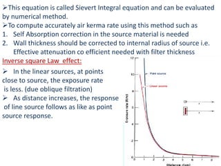 This equation is called Sievert Integral equation and can be evaluated
by numerical method.
To compute accurately air kerma rate using this method such as
1. Self Absorption correction in the source material is needed
2. Wall thickness should be corrected to internal radius of source i.e.
Effective attenuation co efficient needed with filter thickness
Inverse square Law effect:
 In the linear sources, at points
close to source, the exposure rate
is less. (due oblique filtration)
 As distance increases, the response
of line source follows as like as point
source response.
 