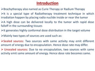 Introduction
Brachytherapy also named as Curie Therapy or Radium Therapy
It is a special type of Radiotherapy treatment technique in which
irradiation happen by placing radio nuclide inside or near the tumor
A high dose can be delivered locally to the tumor with rapid dose
falloff in the surrounding tissues
It generates highly conformal dose distribution in the target volume
Mainly two types of sources are used such as:
Sealed sources: Two sources with same activity may emit different
amount of energy due to encapsulation. Hence dose rate may differ.
 Unsealed sources: Due to no encapsulation, two sources with same
activity emit same amount of energy. Hence dose rate becomes same.
 