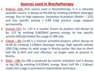 Sources used in Brachytherapy
1. Radium -226: First source used in Brachytherapy. It is a naturally
available source. It decays to Pb-206 by emitting 0.83MeV (Average)
energy. Due to high exposure, hazardous bi-product (Radon – 222)
and low specific activity ( 0.98 Ci/g) present usage stopped
permanently.
2. Cesium 137: Cs- 137 is a nuclear fission by product and decays to
Ba -137 by emitting 0.662MeV gamma energy. Its low specific
activity (50Ci/g) limited this usage in LDR only.
3. Cobalt – 60: Co-60 is a neutron activated product, which decays to
Ni-60 by emitting 1.25MeV (Average) energy. High specific activity
(200 Ci/g) makes its wide usage in Brachy earlier. But due to short
half life (5.26Y) and cost effective, no longer used at present in
Brachy.
4. Gold – 198: Au-198 is produced by nuclear activation and it decays
to Hg-138 by emitting 0.412MeV energy. Short half life ( 2.6days)
makes this usage in permanent implantation technique.
 