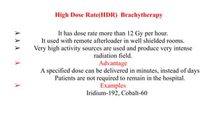 High Dose Rate(HDR) Brachytherapy
➢ It has dose rate more than 12 Gy per hour.
➢ It used with remote afterloader in well shielded rooms.
➢ Very high activity sources are used and produce very intense
radiation field.
➢ Advantage
A specified dose can be delivered in minutes, instead of days
Patients are not required to remain in the hospital.
➢ Examples
Iridium-192, Cobalt-60
 