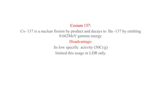Cesium 137:
Cs- 137 is a nuclear fission by product and decays to Ba -137 by emitting
0.662MeV gamma energy.
Disadvantage:
Its low specific activity (50Ci/g)
limited this usage in LDR only.
 