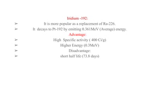 Iridium -192:
➢ It is more popular as a replacement of Ra-226.
➢ It decays to Pt-192 by emitting 0.361MeV (Average) energy.
Advantage:
➢ High Specific activity ( 400 Ci/g)
➢ Higher Energy (0.3MeV)
➢ Disadvantage:
➢ short half life (73.8 days)
 