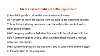 Ideal characteristics of HDR equipment:
(i) A shielding safe to store the source when not in use.
(ii) A system to move the source from the safe to the treatment position.
This includes a driving mechanism, a channel position control and a
timer control system.
(iii) Emergency systems that allow the source to be withdrawn into the
safe if something goes wrong. Such a system must include a manual
retraction mechanism.
(iv) A console to program the treatment and to control the different steps
of the operation of the equipment.
 