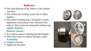 Indexer:
➢ The main function of the indexer is the channel
selection.
➢ The indexer has locking system due to safety
purpose.
➢ The indexer locking ring is designed to secure
applicators into position when inserted in the
indexer. This is done by turning the locking ring
slightly clockwise.
Indexer motor:
➢ It is used to source is running desired channel.
➢ Movie the source to indexer through a cable.
Function:
➢ Channel selection
➢ Applicator detection
 