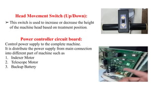 Head Movement Switch (Up/Down):
➢ This switch is used to increase or decrease the height
of the machine head based on treatment position.
Power controller circuit board:
Control power supply to the complete machine.
It is distribute the power supply from main connection
into different part of machine such as
1. Indexer Motor
2. Telescope Motor
3. Backup Battery
 