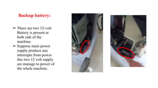 Backup battery:
➢ There are two 12-volt
Battery is present at
both side of the
machine.
➢ Suppose main power
supply produce any
interrupts from power
this two 12 volt supply
are manage to power of
the whole machine.
 