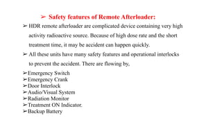 ➢ Safety features of Remote Afterloader:
➢ HDR remote afterloader are complicated device containing very high
activity radioactive source. Because of high dose rate and the short
treatment time, it may be accident can happen quickly.
➢ All these units have many safety features and operational interlocks
to prevent the accident. There are flowing by,
➢Emergency Switch
➢Emergency Crank
➢Door Interlock
➢Audio/Visual System
➢Radiation Monitor
➢Treatment ON Indicator.
➢Backup Battery
 