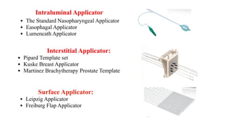 Intraluminal Applicator
• The Standard Nasopharyngeal Applicator
• Easophagal Applicator
• Lumencath Applicator
Interstitial Applicator:
• Pipard Template set
• Kuske Breast Applicator
• Martinez Brachytherapy Prostate Template
Surface Applicator:
• Leipzig Applicator
• Freiburg Flap Applicator
 