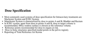 Dose Specification
• Most commonly used systems of dose specification for Intracavitary treatments are
Machester System and ICRU System
• Manchester System is characterized by dose to points A and B, Bladder and Rectum
• In ICRU system, apart from dose to points A and B, dose to target volume is
recommended. 60Gy isodose surface is chosen as the reference volume.
• Reference points recommended for dose to organs at risk.
• Dose to bony structures specified (nodal points in the pelvic region).
• Reporting of Total Reference Air Kerma
 
