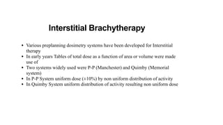 Interstitial Brachytherapy
• Various preplanning dosimetry systems have been developed for Interstitial
therapy
• In early years Tables of total dose as a function of area or volume were made
use of
• Two systems widely used were P-P (Manchester) and Quimby (Memorial
system)
• In P-P System uniform dose (±10%) by non uniform distribution of activity
• In Quimby System uniform distribution of activity resulting non uniform dose
 