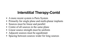 Interstitial Therapy-Contd
• A more recent system is Paris System
• Primarily for single plane and multi-planar implants
• Sources must be linear and parallel
• Centre of all sources in the same plane
• Linear source strength must be uniform
• Adjacent sources must be equidistant
• Spacing between sources wider for long sources
 