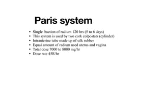 Paris system
• Single fraction of radium 120 hrs (5 to 6 days)
• This system is used by two cork colpostats (cylinder)
• Intrauterine tube made up of silk rubber
• Equal amount of radium used uterus and vagina
• Total dose 7000 to 8000 mg/hr
• Dose rate 45R/hr
 