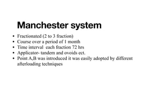 Manchester system
• Fractionated (2 to 3 fraction)
• Course over a period of 1 month
• Time interval each fraction 72 hrs
• Applicator- tandem and ovoids ect.
• Point A,B was introduced it was easily adopted by different
afterloading techniques
 