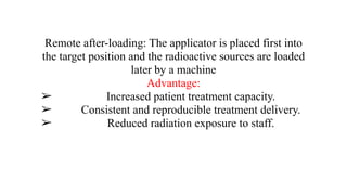 Remote after-loading: The applicator is placed first into
the target position and the radioactive sources are loaded
later by a machine
Advantage:
➢ Increased patient treatment capacity.
➢ Consistent and reproducible treatment delivery.
➢ Reduced radiation exposure to staff.
 
