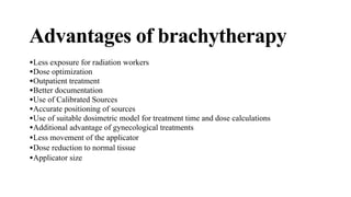 Advantages of brachytherapy
•Less exposure for radiation workers
•Dose optimization
•Outpatient treatment
•Better documentation
•Use of Calibrated Sources
•Accurate positioning of sources
•Use of suitable dosimetric model for treatment time and dose calculations
•Additional advantage of gynecological treatments
•Less movement of the applicator
•Dose reduction to normal tissue
•Applicator size
 