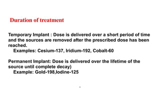 Duration of treatment
Temporary Implant : Dose is delivered over a short period of time
and the sources are removed after the prescribed dose has been
reached.
Examples: Cesium-137, Iridium-192, Cobalt-60
Permanent Implant: Dose is delivered over the lifetime of the
source until complete decay)
Example: Gold-198,Iodine-125
6
 