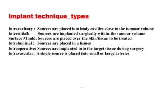 Implant technique types
Intracavitary : Sources are placed into body cavities close to the tumour volume
Interstitial: Sources are implanted surgically within the tumour volume
Surface Mould: Sources are placed over the Skin/tissue to be treated
Intraluminal : Sources are placed in a lumen
Intraoperative: Sources are implanted into the target tissue during surgery
Intravascular: A single source is placed into small or large arteries
7
 