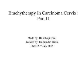 Brachytherapy In Carcinoma Cervix:
Part II
Made by: Dr. isha jaiswal
Guided by: Dr. Sandip Barik
Date: 28th July 2015
 