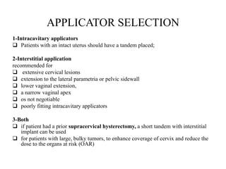 APPLICATOR SELECTION
1-Intracavitary applicators
 Patients with an intact uterus should have a tandem placed;
2-Interstitial application
recommended for
 extensive cervical lesions
 extension to the lateral parametria or pelvic sidewall
 lower vaginal extension,
 a narrow vaginal apex
 os not negotiable
 poorly fitting intracavitary applicators
3-Both
 if patient had a prior supracervical hysterectomy, a short tandem with interstitial
implant can be used
 for patients with large, bulky tumors, to enhance coverage of cervix and reduce the
dose to the organs at risk (OAR)
 