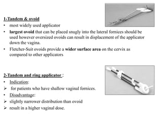1-Tandem & ovoid
• most widely used applicator
• largest ovoid that can be placed snugly into the lateral fornices should be
used however oversized ovoids can result in displacement of the applicator
down the vagina.
• Fletcher-Suit ovoids provide a wider surface area on the cervix as
compared to other applicators
2-Tandem and ring applicator :
• Indication:
 for patients who have shallow vaginal fornices.
• Disadvantage:
 slightly narrower distribution than ovoid
 result in a higher vaginal dose.
 