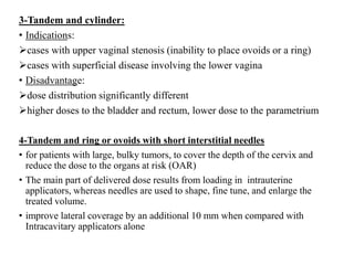 3-Tandem and cylinder:
• Indications:
cases with upper vaginal stenosis (inability to place ovoids or a ring)
cases with superficial disease involving the lower vagina
• Disadvantage:
dose distribution significantly different
higher doses to the bladder and rectum, lower dose to the parametrium
4-Tandem and ring or ovoids with short interstitial needles
• for patients with large, bulky tumors, to cover the depth of the cervix and
reduce the dose to the organs at risk (OAR)
• The main part of delivered dose results from loading in intrauterine
applicators, whereas needles are used to shape, fine tune, and enlarge the
treated volume.
• improve lateral coverage by an additional 10 mm when compared with
Intracavitary applicators alone
 