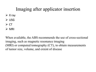 Imaging after applicator insertion
 X ray
 USG
 CT
 MRI
When available, the ABS recommends the use of cross-sectional
imaging, such as magnetic resonance imaging
(MRI) or computed tomography (CT), to obtain measurements
of tumor size, volume, and extent of disease
 