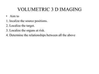 VOLUMETRIC 3 D IMAGING
• Aim to
1. localize the source positions.
2. Localize the target.
3. Localize the organs at risk.
4. Determine the relationships between all the above
 