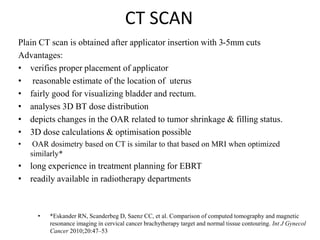 CT SCAN
Plain CT scan is obtained after applicator insertion with 3-5mm cuts
Advantages:
• verifies proper placement of applicator
• reasonable estimate of the location of uterus
• fairly good for visualizing bladder and rectum.
• analyses 3D BT dose distribution
• depicts changes in the OAR related to tumor shrinkage & filling status.
• 3D dose calculations & optimisation possible
• OAR dosimetry based on CT is similar to that based on MRI when optimized
similarly*
• long experience in treatment planning for EBRT
• readily available in radiotherapy departments
• *Eskander RN, Scanderbeg D, Saenz CC, et al. Comparison of computed tomography and magnetic
resonance imaging in cervical cancer brachytherapy target and normal tissue contouring. Int J Gynecol
Cancer 2010;20:47–53
 
