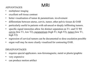 MRIADVANTAGES
• multiplaner imaging
• excellent soft tissue contrast
• better visualisation of tumor & parametrium. involvement
• differentiate between uterus, cervix, tumor, other pelvic tissues & OAR
• particularly useful in patients with advanced or deeply infiltrating tumors.
• specific signal intensities allow for distinct separation on T1- and T2 WI
cervix (low T1, low T2), parametrium (high T1, high T2), tumor (low T1,
high T2)
• regression of cervical tumors can be documented so dose escalation possible
• organ wall may be more clearly visualized for contouring OAR.
DISADVANTAGES
• requires special applicators. non-ferromagnetic, metal or plastic/graphite
• very expensive
• can produce motion artifact
 