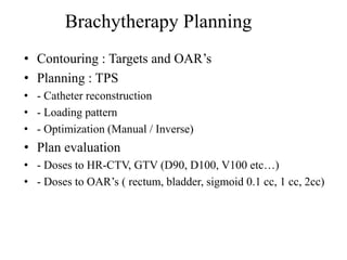 • Contouring : Targets and OAR’s
• Planning : TPS
• - Catheter reconstruction
• - Loading pattern
• - Optimization (Manual / Inverse)
• Plan evaluation
• - Doses to HR-CTV, GTV (D90, D100, V100 etc…)
• - Doses to OAR’s ( rectum, bladder, sigmoid 0.1 cc, 1 cc, 2cc)
Brachytherapy Planning
 
