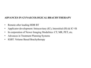ADVANCES IN GYNAECOLOGICAL BRACHYTHERAPY
• Remote after loading HDR BT
• Applicator development: Intracavitary (IC), Interstitial (IS) & IC+IS
• In corporation of Newer Imaging Modalities: CT, MR, PET, etc.
• Advances in Treatment Planning Systems
• IGBT: Volume Based Brachytherapy
 