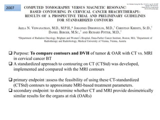 2007
 Purpose: To compare contours and DVH of tumor & OAR with CT vs. MRI
in cervical cancer BT
 A standardized approach to contouring on CT (CTStd) was developed,
implemented and compared with the MRI contours
 primary endpoint :assess the feasibility of using these CT-standardized
(CTStd) contours to approximate MRI-based treatment parameters.
 secondary endpoint: to determine whether CT and MRI provide dosimetrically
similar results for the organs at risk (OARs)
 