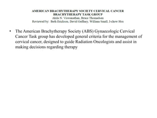 • The American Brachytherapy Society (ABS) Gynaecologic Cervical
Cancer Task group has developed general criteria for the management of
cervical cancer, designed to guide Radiation Oncologists and assist in
making decisions regarding therapy
 
