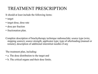 TREATMENT PRESCRIPTION
It should at least include the following items:
• target
• target dose, dose rate
• dose per fraction
• fractionation plan.
Complete description of brachytherapy technique radionuclide; source type (wire,
stepping source); source strength; applicator type; type of afterloading (manual or
remote); description of additional interstitial needles if any
The treatment plan, including:
• a. The dose distribution to the target and
• b. The critical organs and their dose limits.
 
