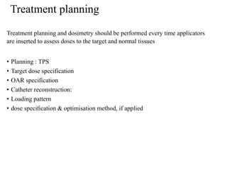 Treatment planning
Treatment planning and dosimetry should be performed every time applicators
are inserted to assess doses to the target and normal tissues
• Planning : TPS
• Target dose specification
• OAR specification
• Catheter reconstruction:
• Loading pattern
• dose speciﬁcation & optimisation method, if applied
 