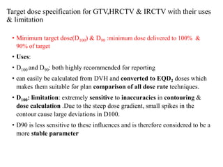 Target dose specification for GTV,HRCTV & IRCTV with their uses
& limitation
• Minimum target dose(D100) & D90 :minimum dose delivered to 100% &
90% of target
• Uses:
• D100 and D90: both highly recommended for reporting
• can easily be calculated from DVH and converted to EQD2 doses which
makes them suitable for plan comparison of all dose rate techniques.
• D100: limitation: extremely sensitive to inaccuracies in contouring &
dose calculation .Due to the steep dose gradient, small spikes in the
contour cause large deviations in D100.
• D90 is less sensitive to these influences and is therefore considered to be a
more stable parameter
 