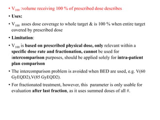 • V100 :volume receiving 100 % of prescribed dose describes
• Uses:
• V100 asses dose coverage to whole target & is 100 % when entire target
covered by prescribed dose
• Limitation:
• V100 is based on prescribed physical dose, only relevant within a
specific dose rate and fractionation, cannot be used for
intercomparison purposes, should be applied solely for intra-patient
plan comparison
• The intercomparison problem is avoided when BED are used, e.g. V(60
GyEQD2),V(85 GyEQD2).
• For fractionated treatment, however, this parameter is only usable for
evaluation after last fraction, as it uses summed doses of all #.
 
