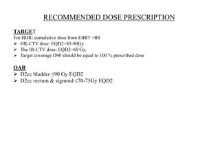 RECOMMENDED DOSE PRESCRIPTION
TARGET
For HDR: cumulative dose from EBRT +BT
 HR-CTV dose: EQD2=85-90Gy
 The IR-CTV dose: EQD2=60 Gy.
 Target coverage D90 should be equal to 100 % prescribed dose
OAR
 D2cc bladder ≤90 Gy EQD2
 D2cc rectum & sigmoid ≤70-75Gy EQD2
 