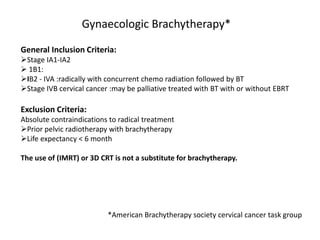 Gynaecologic Brachytherapy*
General Inclusion Criteria:
Stage IA1-IA2
 1B1:
IB2 - IVA :radically with concurrent chemo radiation followed by BT
Stage IVB cervical cancer :may be palliative treated with BT with or without EBRT
Exclusion Criteria:
Absolute contraindications to radical treatment
Prior pelvic radiotherapy with brachytherapy
Life expectancy < 6 month
The use of (IMRT) or 3D CRT is not a substitute for brachytherapy.
*American Brachytherapy society cervical cancer task group
 
