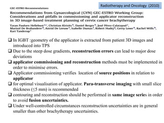 Radiotherapy and Oncology (2010)
 In IGBT :geometry of the applicator is extracted from patient 3D images and
introduced into TPS
 Due to the steep dose gradients, reconstruction errors can lead to major dose
deviations
 applicator commissioning and reconstruction methods must be implemented in
order to minimise errors.
 Applicator commissioning verifies location of source positions in relation to
applicator
 for optimal visualisation of applicator. Para-transverse imaging with small slice
thickness (≤5 mm) is recommended
 contouring and reconstruction should be performed in same image series in order
to avoid fusion uncertainties.
 Under well-controlled circumstances reconstruction uncertainties are in general
smaller than other brachytherapy uncertainties.
 